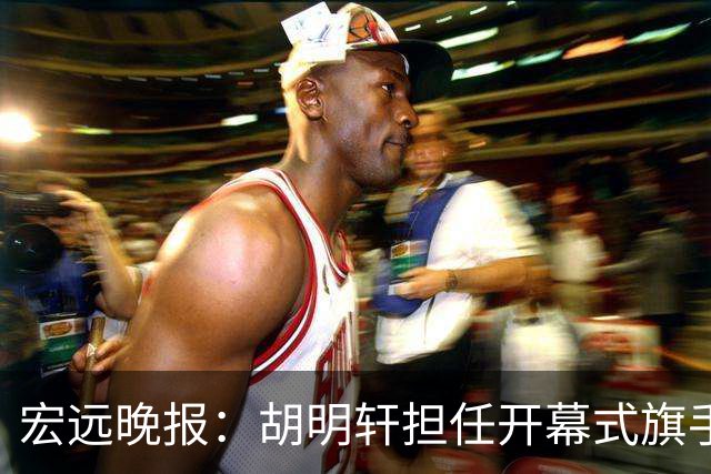 宏远晚报：胡明轩担任开幕式旗手，崔永熙状态回暖，萨姆纳暗示续约！